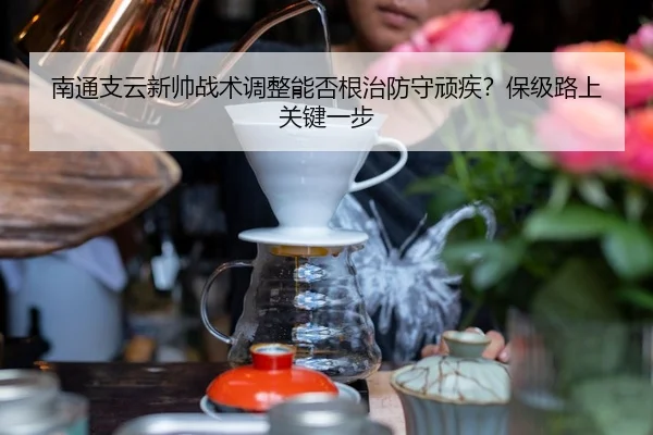 南通支云新帅战术调整能否根治防守顽疾？保级路上关键一步