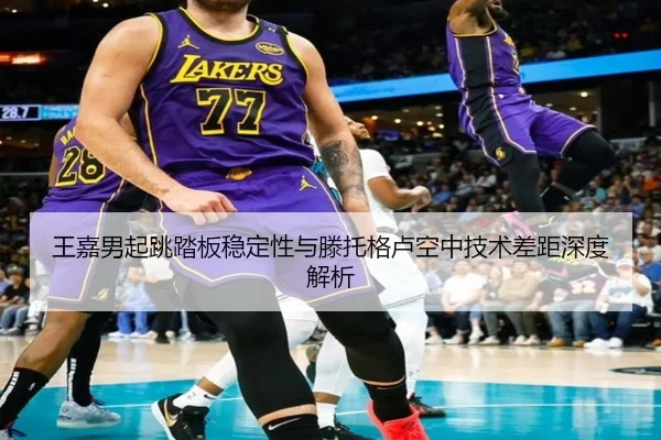 王嘉男起跳踏板稳定性与滕托格卢空中技术差距深度解析