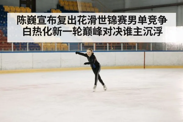 陈巍宣布复出花滑世锦赛男单竞争白热化新一轮巅峰对决谁主沉浮